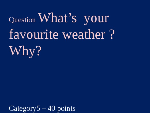 Question What’s your favourite weather ? Why?  Category5 – 40 points  