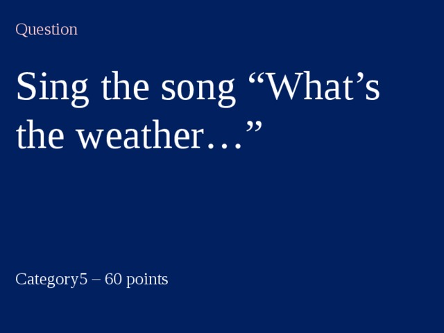 Question  Sing the song “What’s the weather…” Category5 – 60 points  