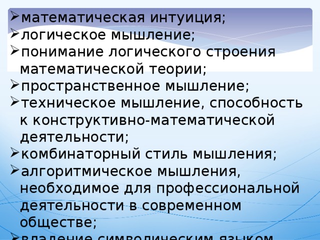 математическая интуиция; логическое мышление; понимание логического строения математической теории; пространственное мышление;  техническое мышление, способность к конструктивно-математической деятельности;    комбинаторный стиль мышления; алгоритмическое мышления, необходимое для профессиональной деятельности в современном обществе; владение символическим языком математики.