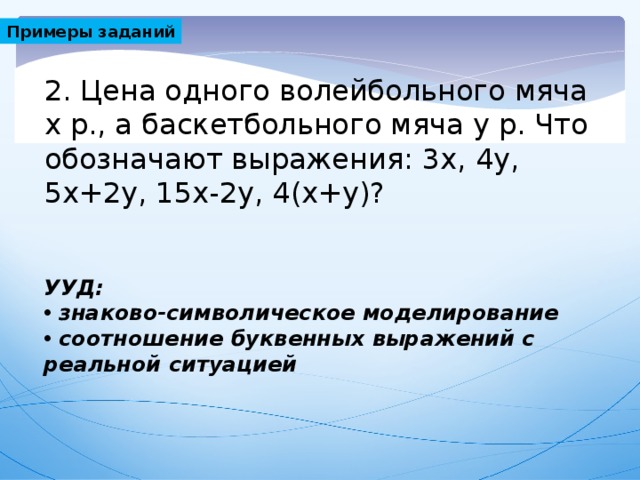 Примеры заданий 2. Цена одного волейбольного мяча х р., а баскетбольного мяча у р. Что обозначают выражения: 3х, 4у, 5х+2у, 15х-2у, 4(х+у)? УУД: