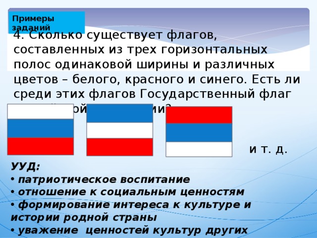 Примеры заданий 4. Сколько существует флагов, составленных из трех горизонтальных полос одинаковой ширины и различных цветов – белого, красного и синего. Есть ли среди этих флагов Государственный флаг Российской Федерации? и т. д. УУД: