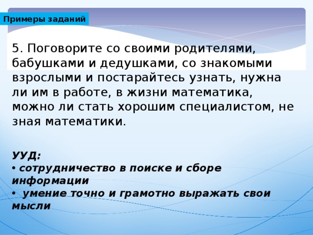 Примеры заданий 5. Поговорите со своими родителями, бабушками и дедушками, со знакомыми взрослыми и постарайтесь узнать, нужна ли им в работе, в жизни математика, можно ли стать хорошим специалистом, не зная математики. УУД: