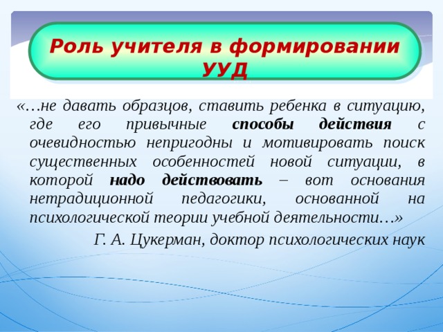 Роль учителя в формировании УУД «…не давать образцов, ставить ребенка в ситуацию, где его привычные способы действия с очевидностью непригодны и мотивировать поиск существенных особенностей новой ситуации, в которой надо действовать – вот основания нетрадиционной педагогики, основанной на психологической теории учебной деятельности…» Г. А. Цукерман, доктор психологических наук