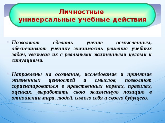 Личностные  универсальные учебные действия Позволяют сделать учение осмысленным, обеспечивают ученику значимость решения учебных задач, увязывая их с реальными жизненными целями и ситуациями.