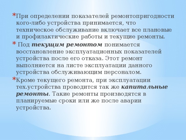 При определении показателей ремонтопригодности кого-либо устройства принимается, что техническое обслуживание включает все плановые и профилактические работы и текущие ремонты.  Под текущим ремонтом понимается восстановление эксплуатационных показателей устройства после его отказа. Этот ремонт выполняется на листе эксплуатации данного устройства обслуживающим персоналом. Кроме текущего ремонта, при эксплуатации тех.устройства проводится так же капитальные ремонты . Такие ремонты производятся в планируемые сроки или же после аварии устройства. 