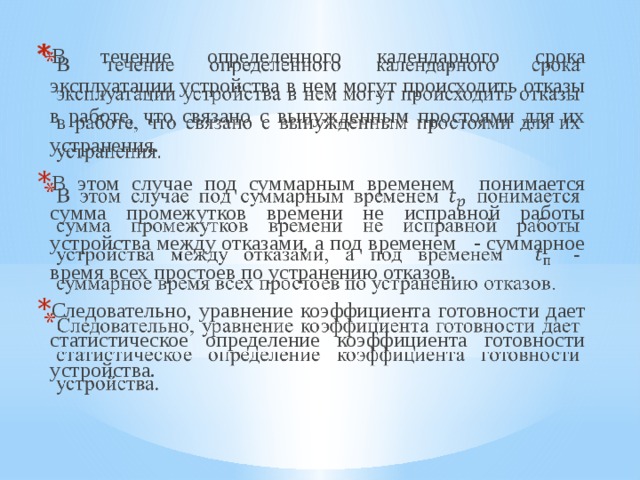 В течение определенного календарного срока эксплуатации устройства в нем могут происходить отказы в работе, что связано с вынужденным простоями для их устранения. В этом случае под суммарным временем понимается сумма промежутков времени не исправной работы устройства между отказами, а под временем - суммарное время всех простоев по устранению отказов. Следовательно, уравнение коэффициента готовности дает статистическое определение коэффициента готовности устройства.   