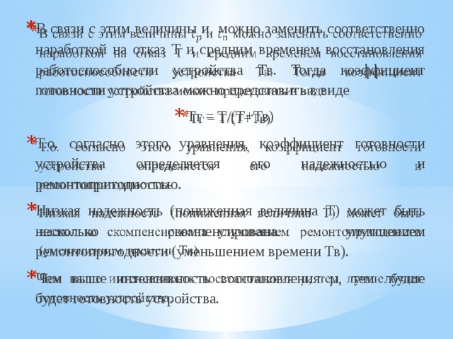 В связи с этим величины и можно заменить соответственно наработкой на отказ Т и средним временем восстановления работоспособности устройства Тв. Тогда коэффициент готовности устройства можно представить в виде Тг = Т/(Т+Тв) Т.о. согласно этого уравнения, коэффициент готовности устройства определяется его надежностью и ремонтопригодностью. Низкая надежность (пониженная величина Т) может быть несколько скомпенсирована улучшением ремонтопригодности (уменьшением времени Тв). Чем выше интенсивность восстановления µ, тем лучше будет готовность устройства.   