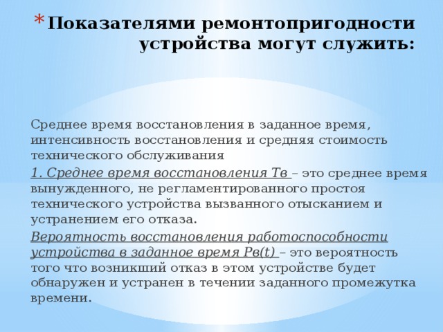 Показателями ремонтопригодности устройства могут служить: Среднее время восстановления в заданное время, интенсивность восстановления и средняя стоимость технического обслуживания 1. Среднее время восстановления Тв – это среднее время вынужденного, не регламентированного простоя технического устройства вызванного отысканием и устранением его отказа. Вероятность восстановления работоспособности устройства в заданное время Рв(t) – это вероятность того что возникший отказ в этом устройстве будет обнаружен и устранен в течении заданного промежутка времени. 