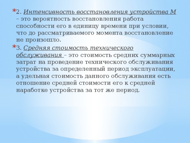 2. Интенсивность восстановления устройства М – это вероятность восстановления работа способности его в единицу времени при условии, что до рассматриваемого момента восстановление не произошло. 3. Средняя стоимость технического обслуживания – это стоимость средних суммарных затрат на проведение технического обслуживания устройства за определенный период эксплуатации, а удельная стоимость данного обслуживания есть отношение средней стоимости его к средней наработке устройства за тот же период. 