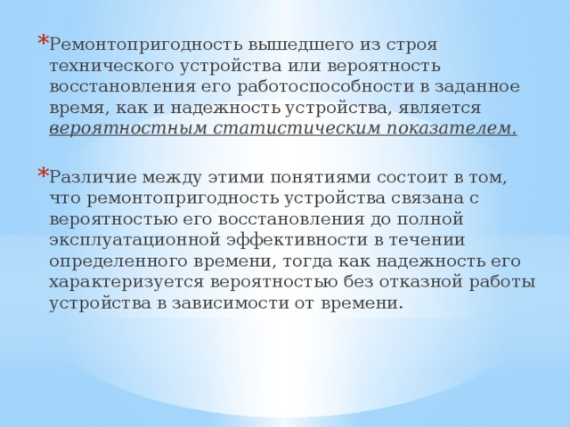 Ремонтопригодность вышедшего из строя технического устройства или вероятность восстановления его работоспособности в заданное время, как и надежность устройства, является вероятностным статистическим показателем. Различие между этими понятиями состоит в том, что ремонтопригодность устройства связана с вероятностью его восстановления до полной эксплуатационной эффективности в течении определенного времени, тогда как надежность его характеризуется вероятностью без отказной работы устройства в зависимости от времени. 