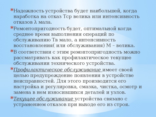 Надежность устройства будет наибольшей, когда наработка на отказ Тср велика или интенсивность отказов λ мала. Ремонтопригодность будет, оптимальной когда среднее время выполнения операций по обслуживанию Тв мало, а интенсивность восстановления( или обслуживания) М – велика. В соответствии с этим ремонтопригодность можно рассматривать как профилактическое текущее обслуживании технического устройства. Профилактическое обслуживание имеет своей целью предупреждение появления в устройстве неисправностей. Для этого производится его настройка и регулировка, смазка, чистка, осмотр и замена в нем износившихся деталей и узлов. Текущее обслуживание устройства связано с устранением отказов при выходе его из строя. 