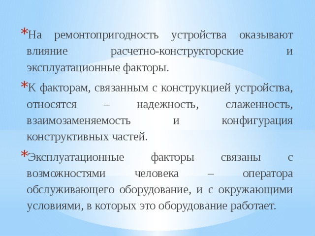 На ремонтопригодность устройства оказывают влияние расчетно-конструкторские и эксплуатационные факторы. К факторам, связанным с конструкцией устройства, относятся – надежность, слаженность, взаимозаменяемость и конфигурация конструктивных частей. Эксплуатационные факторы связаны с возможностями человека – оператора обслуживающего оборудование, и с окружающими условиями, в которых это оборудование работает. 