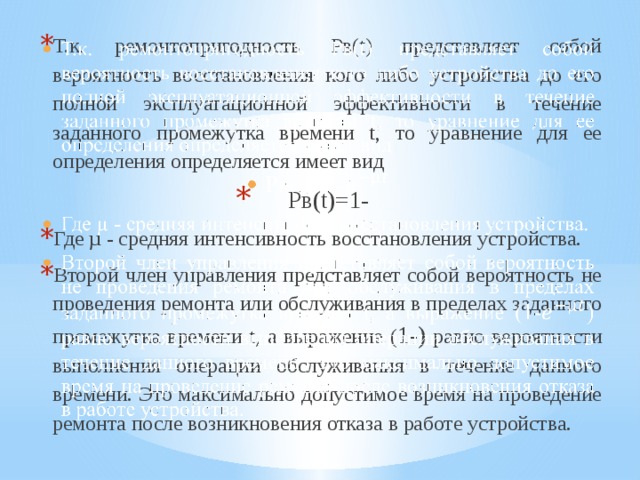 Т.к. ремонтопригодность Рв(t) представляет собой вероятность восстановления кого либо устройства до его полной эксплуатационной эффективности в течение заданного промежутка времени t, то уравнение для ее определения определяется имеет вид Рв(t)=1- Где µ - средняя интенсивность восстановления устройства. Второй член управления представляет собой вероятность не проведения ремонта или обслуживания в пределах заданного промежутка времени t, а выражение ( 1-) равно вероятности выполнения операции обслуживания в течение данного времени. Это максимально допустимое время на проведение ремонта после возникновения отказа в работе устройства.   