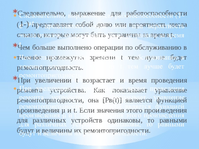 Следовательно, выражение для работоспособности ( 1-) представляет собой долю или вероятность числа отказов, которые могут быть устранены за время t. Чем больше выполнено операции по обслуживанию в течение промежутка времени t тем лучше будет ремонтопригодность. При увеличении t возрастает и время проведения ремонта устройства. Как показывает уравнение ремонтопригодности, она [Рв(t)] является функцией произведения µ и t. Если значения этого произведения для различных устройств одинаковы, то равными будут и величины их ремонтопригодности.   