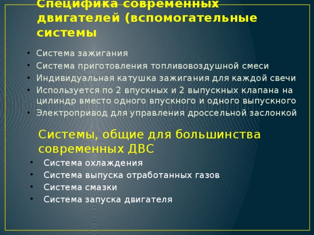Специфика современных двигателей (вспомогательные системы Система зажигания  Система приготовления топливовоздушной смеси  Индивидуальная катушка зажигания для каждой свечи Используется по 2 впускных и 2 выпускных клапана на цилиндр вместо одного впускного и одного выпускного Электропривод для управления дроссельной заслонкой Системы, общие для большинства современных ДВС Система охлаждения Система выпуска отработанных газов Система смазки Система запуска двигателя 