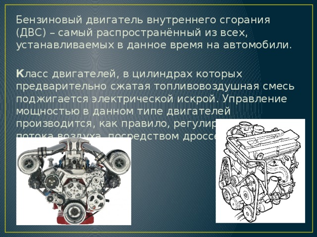 Бензиновый двигатель внутреннего сгорания (ДВС) – самый распространённый из всех, устанавливаемых в данное время на автомобили.   К ласс двигателей, в цилиндрах которых предварительно сжатая топливовоздушная смесь поджигается электрической искрой. Управление мощностью в данном типе двигателей производится, как правило, регулированием потока воздуха, посредством дроссельной заслонки. 