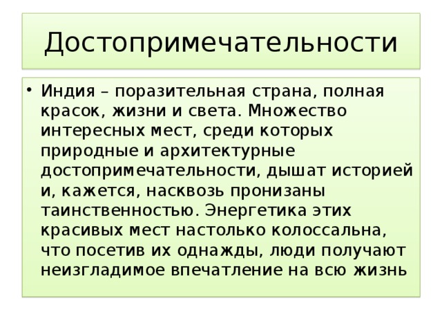 Достопримечательности Индия – поразительная страна, полная красок, жизни и света. Множество интересных мест, среди которых природные и архитектурные достопримечательности, дышат историей и, кажется, насквозь пронизаны таинственностью. Энергетика этих красивых мест настолько колоссальна, что посетив их однажды, люди получают неизгладимое впечатление на всю жизнь 