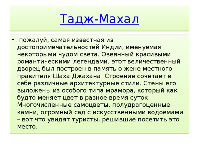  Тадж-Махал   пожалуй, самая известная из достопримечательностей Индии, именуемая некоторыми чудом света. Овеянный красивыми романтическими легендами, этот величественный дворец был построен в память о жене местного правителя Шаха Джахана. Строение сочетает в себе различные архитектурные стили. Стены его выложены из особого типа мрамора, который как будто меняет цвет в разное время суток. Многочисленные самоцветы, полудрагоценные камни, огромный сад с искусственными водоемами – вот что увидят туристы, решившие посетить это место. 
