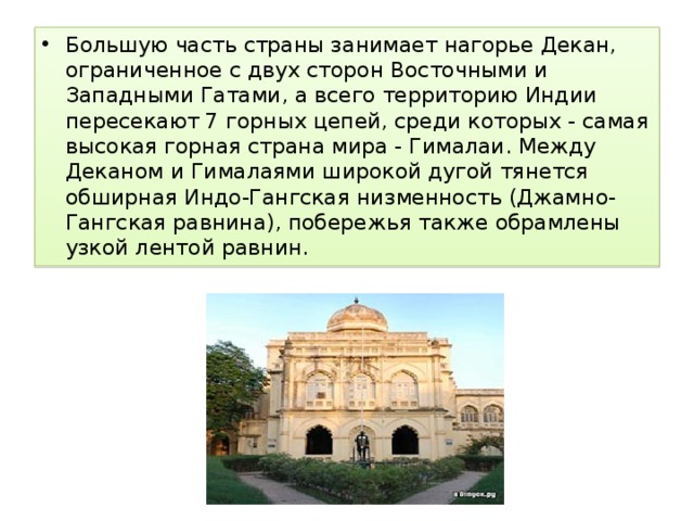 Большую часть страны занимает нагорье Декан, ограниченное с двух сторон Восточными и Западными Гатами, а всего территорию Индии пересекают 7 горных цепей, среди которых - самая высокая горная страна мира - Гималаи. Между Деканом и Гималаями широкой дугой тянется обширная Индо-Гангская низменность (Джамно-Гангская равнина), побережья также обрамлены узкой лентой равнин. 
