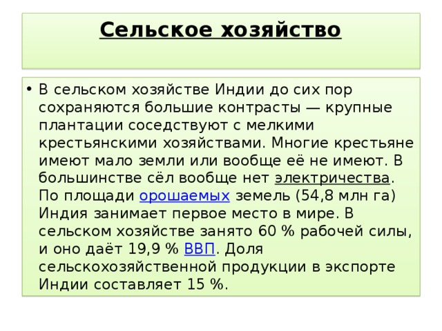   Сельское хозяйство   В сельском хозяйстве Индии до сих пор сохраняются большие контрасты — крупные плантации соседствуют с мелкими крестьянскими хозяйствами. Многие крестьяне имеют мало земли или вообще её не имеют. В большинстве сёл вообще нет электричества . По площади орошаемых земель (54,8 млн га) Индия занимает первое место в мире. В сельском хозяйстве занято 60 % рабочей силы, и оно даёт 19,9 % ВВП . Доля сельскохозяйственной продукции в экспорте Индии составляет 15 %. 