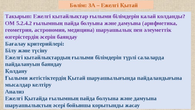  Бөлім: 3А – Ежелгі Қытай Тақырып: Ежелгі қытайлықтар ғылыми білімдерін қалай қолданды? ОМ 5.2.4.2 ғылымның пайда болуына және дамуына (арифметика, геометрия, астрономия, медицина) шаруашылық пен әлеуметтік өзгерістердің әсерін баяндау Бағалау критерийлері: Білу және түсіну Ежелгі қытайлықтардың ғылыми білімдерін түрлі салаларда пайдалануын баяндау Қолдану Ғылыми жетістіктердің Қытай шаруашылығында пайдаландығына мысалдар келтіру Анализ Ежелгі Қытайда ғылымның пайда болуына және дамуына шаруашылықтың әсері бойынша қорытынды жасау 