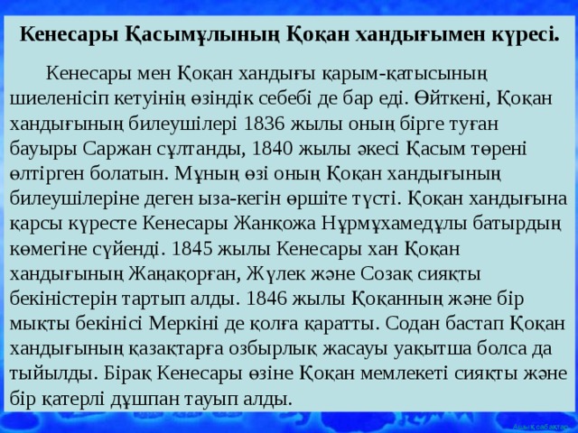 Кенесары Қасымұлының Қоқан хандығымен күресі.  Кенесары мен Қоқан хандығы қарым-қатысының шиеленісіп кетуінің өзіндік себебі де бар еді. Өйткені, Қоқан хандығының билеушілері 1836 жылы оның бірге туған бауыры Саржан сұлтанды, 1840 жылы әкесі Қасым төрені өлтірген болатын. Мұның өзі оның Қоқан хандығының билеушілеріне деген ыза-кегін өршіте түсті. Қоқан хандығына қарсы күресте Кенесары Жанқожа Нұрмұхамедұлы батырдың көмегіне сүйенді. 1845 жылы Кенесары хан Қоқан хандығының Жаңақорған, Жүлек және Созақ сияқты бекіністерін тартып алды. 1846 жылы Қоқанның және бір мықты бекінісі Меркіні де қолға қаратты. Содан бастап Қоқан хандығының қазақтарға озбырлық жасауы уақытша болса да тыйылды. Бірақ Кенесары өзіне Қоқан мемлекеті сияқты және бір қатерлі дұшпан тауып алды. 