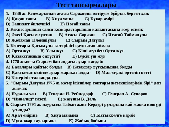 Тест тапсырмалары  1836 ж. Кенесарының ағасы Саржанды өлтіруге бұйрық берген хан: А) Қоқан ханы В) Хиуа ханы С) Бұқар әмірі D ) Ташкент билеушісі Е) Ноғай ханы 2. Кекнесарының саяси көзқарастарының қалыптасына әсер еткен: А) Әкесі Қасым сұлтан В) Ағасы Саржан С) Исатай Тайманұлы D ) Жоламан Тіленшіұлы Е) Сырым Датұлы 3. Кенесары Қасымұлы көтерілісі қамтыған аймақ: А) Орта жүз В) Ұлы жүз С) Кіші жүз бен Орта жүз D ) Қазақстанның оңтүстігі Е) Бүкіл үш жүз 4. 1778 жылғы Сырым басындағы ауыр жағдай: А) Балалары қайтыс болды В) Казактар тұтқынында болды С) Қақтығыс кезінде ауыр жарақат алды D ) Мал-мүлкі өртеніп кетті Е) Көтеріліс талқандалды. 5. “Сырым Датұлы 1775 ж. көтерілісшілер топтары жетекшілерінің бірі” деп жазған: А) Нұралы хан В) Генерал Н. Рейнсдорф С) Генерал А. Суворов D ) “Инвалид” газеті Е) жазушы В. Даль 6. Сырым 1791 ж. наурызда Табын және Кердері руларына қай жаққа көшуді ұсынды? А) Арал өңіріне В) Хиуа маңына С) Ыстықкөлге қарай D ) Мұғалжар тауларына Е) Жайық бойына 