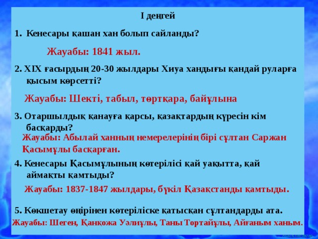 I деңгей Кенесары қашан хан болып сайланды?  2. XIX ғасырдың 20-30 жылдары Хиуа хандығы қандай руларға қысым көрсетті?  3. Отаршылдық қанауға қарсы, қазақтардың күресін кім басқарды?  4. Кенесары Қасымұлының көтерілісі қай уақытта, қай аймақты қамтыды?  5. Көкшетау өңірінен көтеріліске қатысқан сұлтандарды ата.  Жауабы: 1841 жыл. Жауабы: Шекті, табыл, төртқара, байұлына Жауабы: Абылай ханның немерелерінің бірі сұлтан Саржан Қасымұлы басқарған. Жауабы: 1837-1847 жылдары, бүкіл Қазақстанды қамтыды. Жауабы: Шеген, Қанқожа Уәлиұлы, Таны Тортайұлы, Айғаным ханым. 