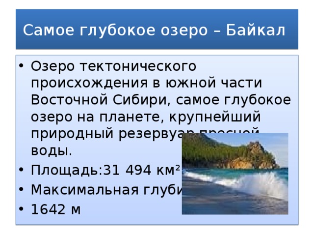 Самое глубокое озеро – Байкал Озеро тектонического происхождения в южной части Восточной Сибири, самое глубокое озеро на планете, крупнейший природный резервуар пресной воды.  Площадь:31 494 км² Максимальная глубина: 1642 м 