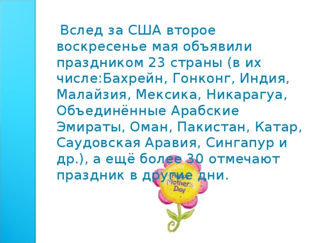  Вслед за США второе воскресенье мая объявили праздником 23 страны (в их числе:Бахрейн, Гонконг, Индия, Малайзия, Мексика, Никарагуа, Объединённые Арабские Эмираты, Оман, Пакистан, Катар, Саудовская Аравия, Сингапур и др.), а ещё более 30 отмечают праздник в другие дни. 