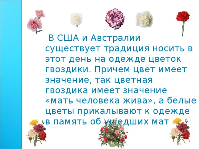  В США и Австралии существует традиция носить в этот день на одежде цветок гвоздики. Причем цвет имеет значение, так цветная гвоздика имеет значение «мать человека жива», а белые цветы прикалывают к одежде в память об ушедших матерях 