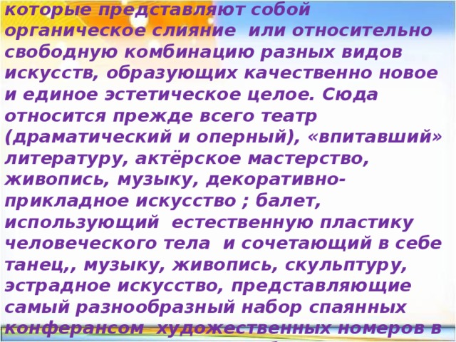 Синтетические виды искусства- это такие виды художественного творчества , которые представляют собой органическое слияние или относительно свободную комбинацию разных видов искусств, образующих качественно новое и единое эстетическое целое. Сюда относится прежде всего театр (драматический и оперный), «впитавший» литературу, актёрское мастерство, живопись, музыку, декоративно-прикладное искусство ; балет, использующий естественную пластику человеческого тела и сочетающий в себе танец,, музыку, живопись, скульптуру, эстрадное искусство, представляющие самый разнообразный набор спаянных конферансом художественных номеров в виде пения, танцев, акробатики 