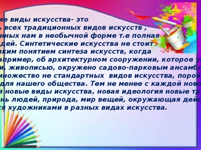 Синтетические виды искусства- это совокупность всех традиционных видов искусств , предоставленных нам в необычной форме т.е полная фантазия людей. Синтетические искусства не стоит путать с близким понятием синтеза искусств, когда речь идёт, например, об архитектурном сооружении, которое украшено скульптурами, живописью, окружено садово-парковым ансамблем и т.п. существует множество не стандартных видов искусства, порой даже не допустимых для нашего общества. Тем не менее с каждой новой эпохой зарождаются новые виды искусства, новая идеология новые традиции и обычаи. Жизнь людей, природа, мир вещей, окружающая действительность Отображается художниками в разных видах искусства. 