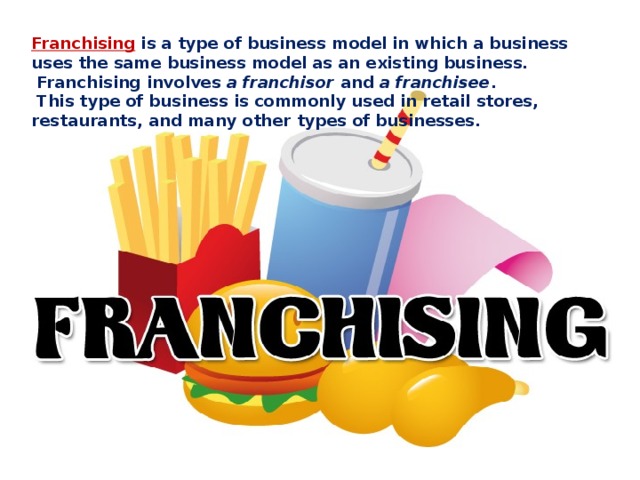 Franchising is a type of business model in which a business uses the same business model as an existing business.  Franchising involves a franchisor and a franchisee .  This type of business is commonly used in retail stores, restaurants, and many other types of businesses. 