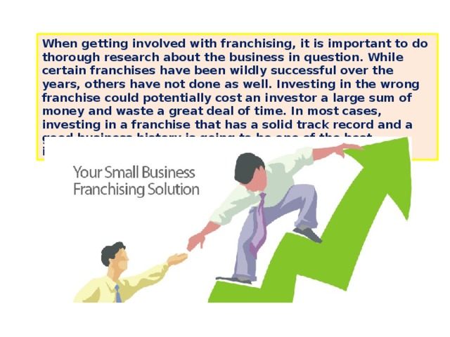 When getting involved with franchising, it is important to do thorough research about the business in question. While certain franchises have been wildly successful over the years, others have not done as well. Investing in the wrong franchise could potentially cost an investor a large sum of money and waste a great deal of time. In most cases, investing in a franchise that has a solid track record and a good business history is going to be one of the best investments an entrepreneur could make. 