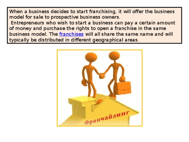 When a business decides to start franchising, it will offer the business model for sale to prospective business owners.  Entrepreneurs who wish to start a business can pay a certain amount of money and purchase the rights to open a franchise in the same business model. The  franchises  will all share the same name and will typically be distributed in different geographical areas. 