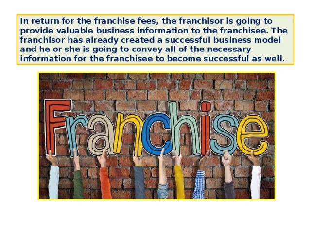 In return for the franchise fees, the franchisor is going to provide valuable business information to the franchisee. The franchisor has already created a successful business model and he or she is going to convey all of the necessary information for the franchisee to become successful as well. 