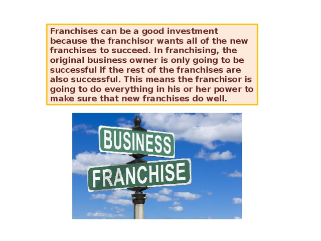 Franchises can be a good investment because the franchisor wants all of the new franchises to succeed. In franchising, the original business owner is only going to be successful if the rest of the franchises are also successful. This means the franchisor is going to do everything in his or her power to make sure that new franchises do well. 