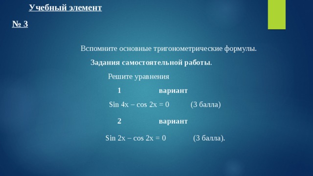 Учебный элемент № 3  Вспомните основные тригонометрические формулы. Задания самостоятельной работы . Решите уравнения 1  вариант  Sin 4x – cos 2x = 0  (3 балла) 2  вариант  Sin 2x – cos 2x = 0  (3 балла). 