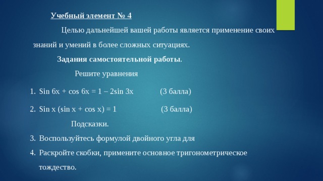  Учебный элемент № 4   Целью дальнейшей вашей работы является применение своих знаний и умений в более сложных ситуациях. Задания самостоятельной работы . Решите уравнения Sin 6x + cos 6x = 1 – 2sin 3x  (3 балла) Sin x (sin x + cos x) = 1 (3 балла) Подсказки. Воспользуйтесь формулой двойного угла для Раскройте скобки, примените основное тригонометрическое тождество. 