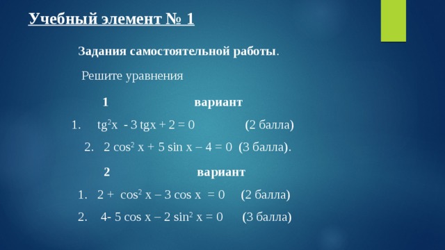 Учебный элемент № 1  Задания самостоятельной работы .  Решите уравнения 1  вариант 1.  tg 2 x - 3 tgx + 2 = 0 (2 балла)  2.  2 cos 2 x + 5 sin x – 4 = 0 (3 балла). 2  вариант   1. 2 +  cos 2 x – 3 cos x = 0  (2 балла)  2. 4- 5 cos x – 2 sin 2 x = 0 (3 балла) 