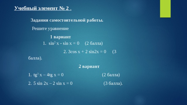 Учебный элемент № 2 .  Задания самостоятельной работы.  Решите уравнение 1 вариант  1. sin 2 x - sin x = 0  (2 балла)   2. 3cos x + 2 sin2x = 0  (3 балла).  2 вариант tg 2 x – 4tg x = 0 (2 балла) 5 sin 2x – 2 sin x = 0 (3 балла). 