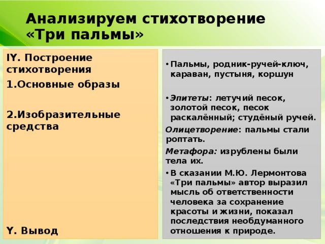 Анализируем стихотворение «Три пальмы» IY. Построение стихотворения 1.Основные образы Пальмы, родник-ручей-ключ, караван, пустыня, коршун   2.Изобразительные средства Эпитеты : летучий песок, золотой песок, песок раскалённый; студёный ручей.  Олицетворение : пальмы стали роптать.  Метафора: изрублены были тела их. В сказании М.Ю. Лермонтова «Три пальмы» автор выразил мысль об ответственности человека за сохранение красоты и жизни, показал последствия необдуманного отношения к природе.     Y. Вывод  