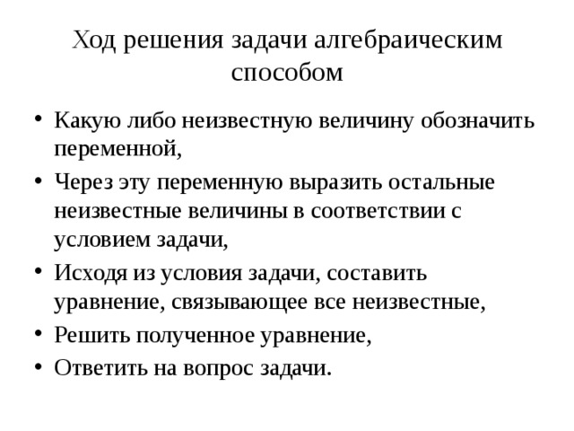 Ход решения задачи алгебраическим способом Какую либо неизвестную величину обозначить переменной, Через эту переменную выразить остальные неизвестные величины в соответствии с условием задачи, Исходя из условия задачи, составить уравнение, связывающее все неизвестные, Решить полученное уравнение, Ответить на вопрос задачи. 