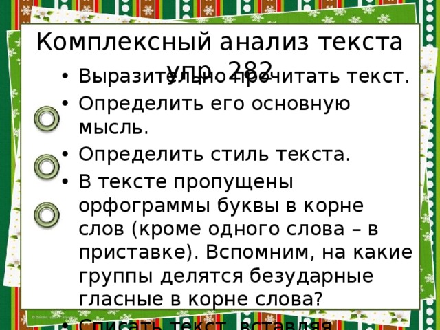 Комплексный анализ текста упр. 282 Выразительно прочитать текст. Определить его основную мысль. Определить стиль текста. В тексте пропущены орфограммы буквы в корне слов (кроме одного слова – в приставке). Вспомним, на какие группы делятся безударные гласные в корне слова? Списать текст, вставляя пропущенные буквы. 