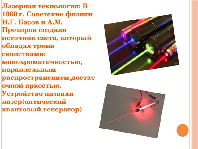 Лазерная технология: В 1960 г. Советские физики И.Г. Басов и А.М. Прохоров создали источник света, который обладал тремя свойствами: монохроматичностью, параллельным распространением,достаточной яркостью. Устройство назвали лазер(оптический квантовый генератор) 