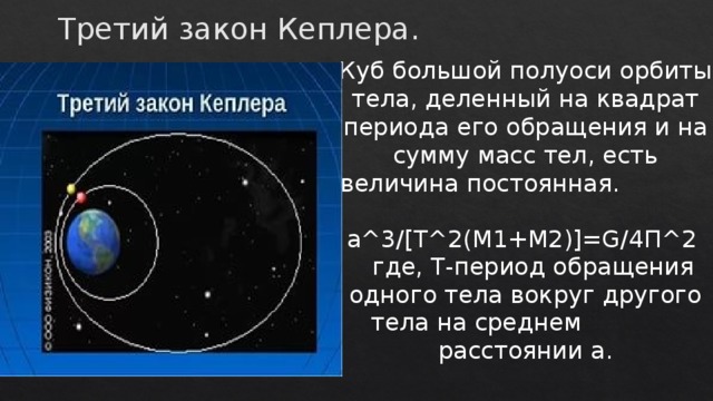 Третий закон Кеплера. Куб большой полуоси орбиты тела, деленный на квадрат периода его обращения и на сумму масс тел, есть величина постоянная. а^3/[T^2(M1+M2)]=G/4 П ^2  где, Т-период обращения одного тела вокруг другого тела на среднем расстоянии а. 