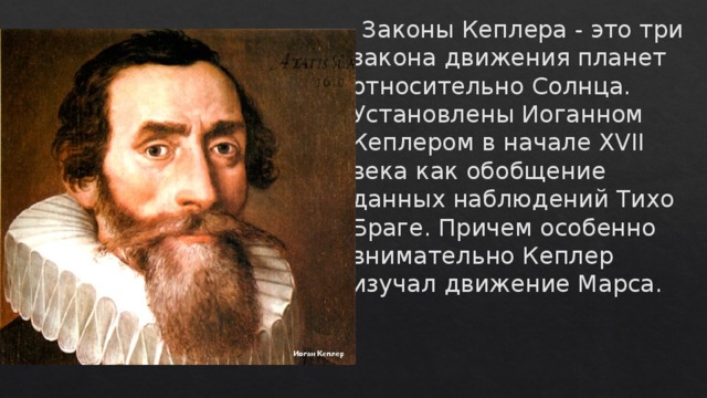  Законы Кеплера - это три закона движения планет относительно Солнца. Установлены Иоганном Кеплером в начале XVII века как обобщение данных наблюдений Тихо Браге. Причем особенно внимательно Кеплер изучал движение Марса. 