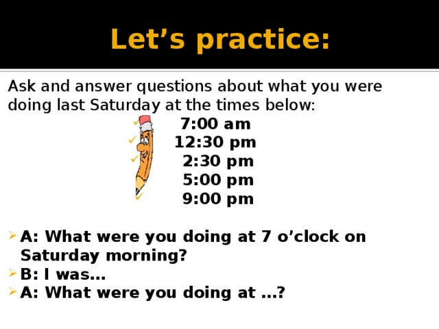 Let’s practice: Ask and answer questions about what you were doing last Saturday at the times below: 7:00 am 12:30 pm  2:30 pm 5:00 pm 9:00 pm  A: What were you doing at 7 o’clock on Saturday morning? B: I was… A: What were you doing at …?    