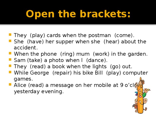 Open the brackets: They (play) cards when the postman (come). She (have) her supper when she (hear) about the accident. When the phone (ring) mum (work) in the garden. Sam (take) a photo when I (dance). They (read) a book when the lights (go) out. While George (repair) his bike Bill (play) computer games. Alice (read) a message on her mobile at 9 o’clock yesterday evening. 